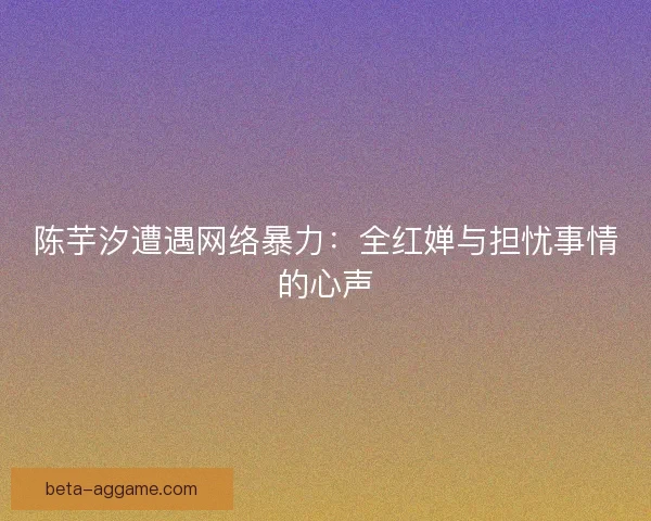 陈芋汐遭遇网络暴力：全红婵与担忧事情的心声