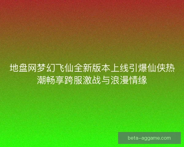 地盘网梦幻飞仙全新版本上线引爆仙侠热潮畅享跨服激战与浪漫情缘