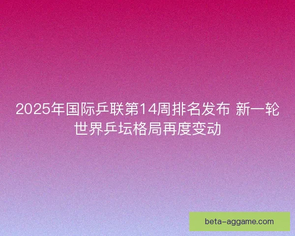 2025年国际乒联第14周排名发布 新一轮世界乒坛格局再度变动