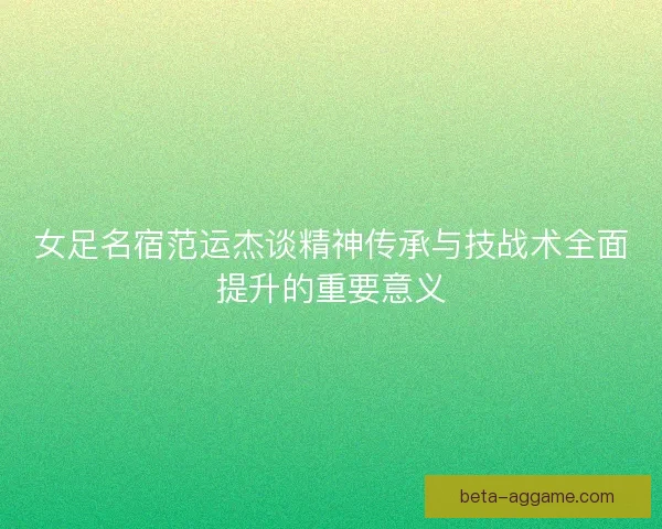 女足名宿范运杰谈精神传承与技战术全面提升的重要意义