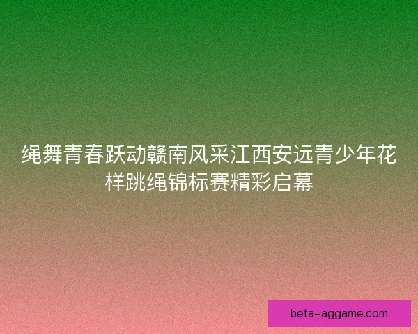 绳舞青春跃动赣南风采江西安远青少年花样跳绳锦标赛精彩启幕